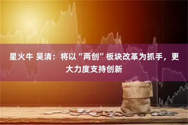 星火牛 吴清：将以“两创”板块改革为抓手，更大力度支持创新