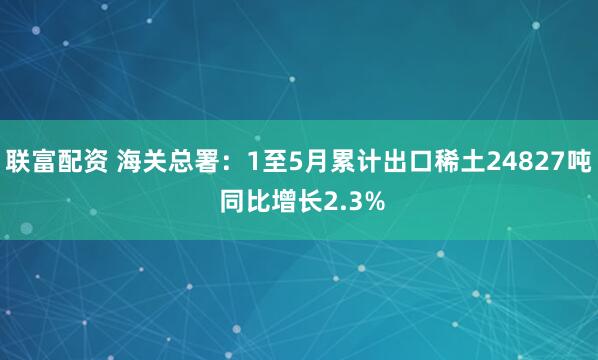 联富配资 海关总署：1至5月累计出口稀土24827吨 同比增长2.3%