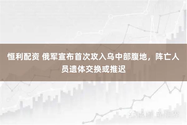 恒利配资 俄军宣布首次攻入乌中部腹地，阵亡人员遗体交换或推迟