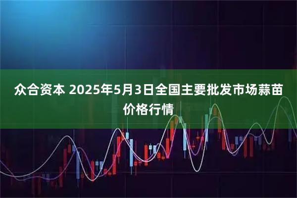 众合资本 2025年5月3日全国主要批发市场蒜苗价格行情