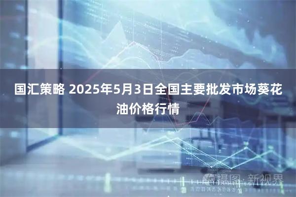国汇策略 2025年5月3日全国主要批发市场葵花油价格行情