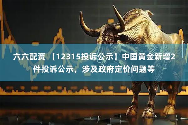 六六配资 【12315投诉公示】中国黄金新增2件投诉公示，涉及政府定价问题等