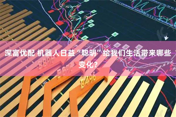 深富优配 机器人日益“聪明”给我们生活带来哪些变化?