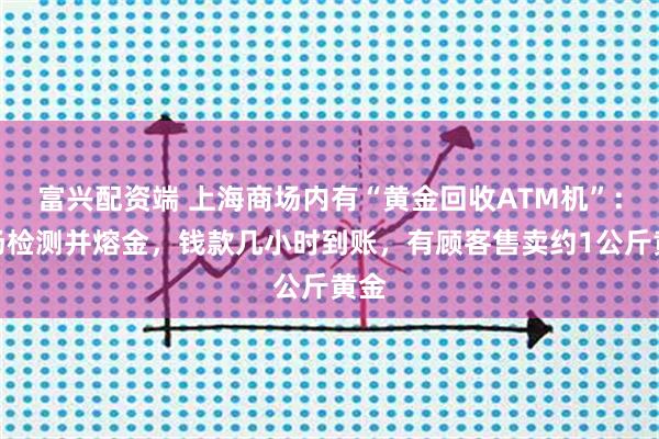 富兴配资端 上海商场内有“黄金回收ATM机”：现场检测并熔金，钱款几小时到账，有顾客售卖约1公斤黄金