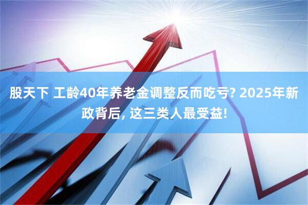 股天下 工龄40年养老金调整反而吃亏? 2025年新政背后, 这三类人最受益!