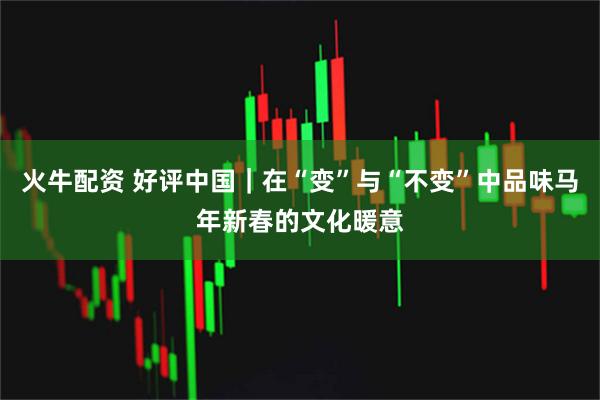 火牛配资 好评中国｜在“变”与“不变”中品味马年新春的文化暖意