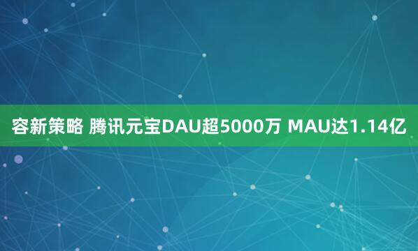 容新策略 腾讯元宝DAU超5000万 MAU达1.14亿