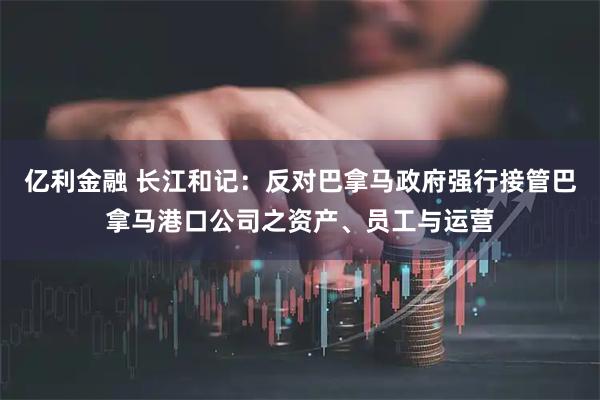 亿利金融 长江和记：反对巴拿马政府强行接管巴拿马港口公司之资产、员工与运营