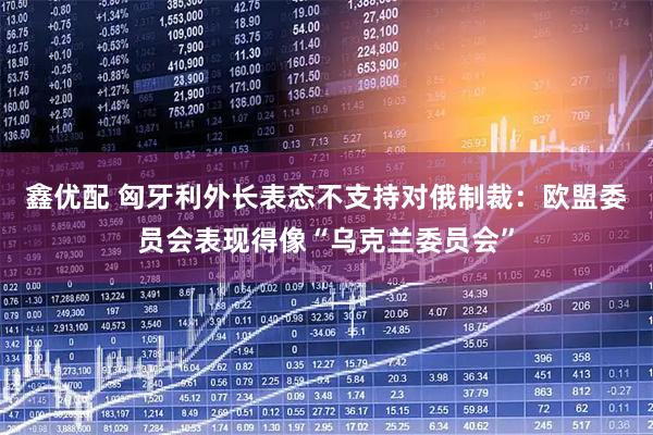 鑫优配 匈牙利外长表态不支持对俄制裁：欧盟委员会表现得像“乌克兰委员会”