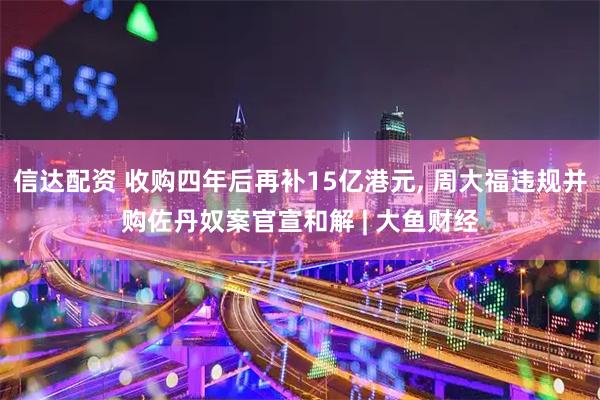 信达配资 收购四年后再补15亿港元, 周大福违规并购佐丹奴案官宣和解 | 大鱼财经