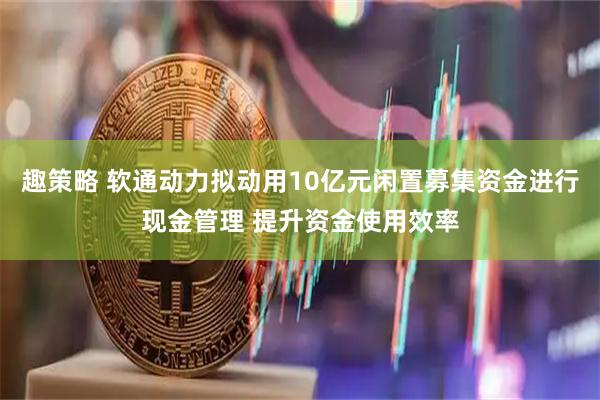 趣策略 软通动力拟动用10亿元闲置募集资金进行现金管理 提升资金使用效率