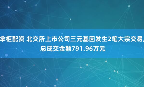 拿柜配资 北交所上市公司三元基因发生2笔大宗交易, 总成交金额791.96万元