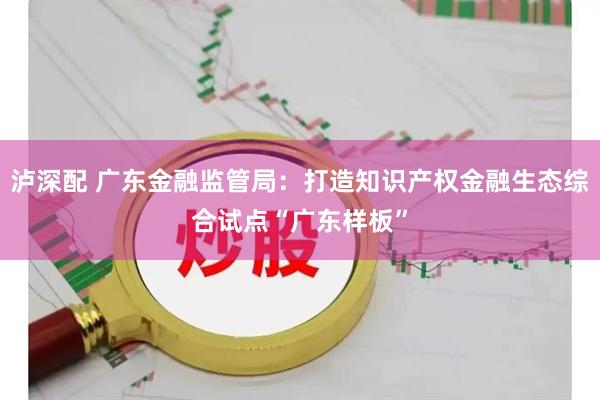 泸深配 广东金融监管局：打造知识产权金融生态综合试点“广东样板”