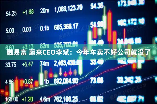 融易富 蔚来CEO李斌：今年车卖不好公司就没了