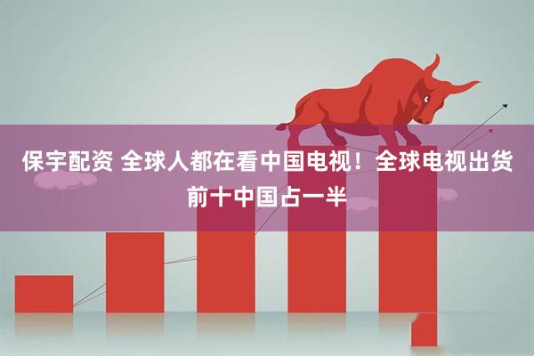 保宇配资 全球人都在看中国电视！全球电视出货前十中国占一半