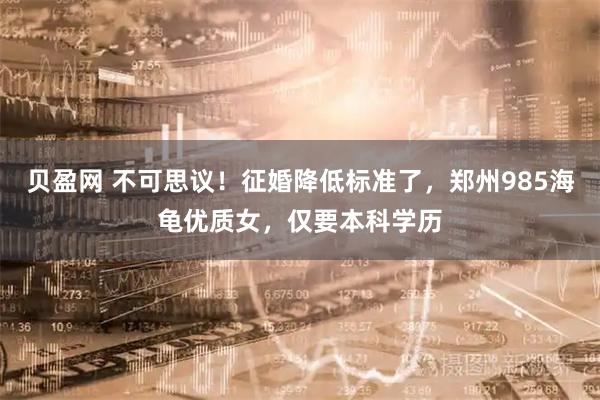 贝盈网 不可思议！征婚降低标准了，郑州985海龟优质女，仅要本科学历