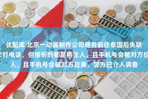 优配库 北京一动画制作公司商务前往泰国后失联近1个月，亲友曾多次打电话，但接听的都是陌生人，且手机号会被对方拉黑，警方已介入调查