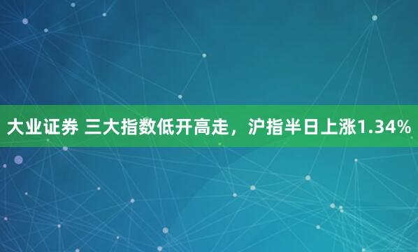 大业证券 三大指数低开高走，沪指半日上涨1.34%