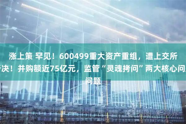 涨上策 罕见！600499重大资产重组，遭上交所否决！并购额近75亿元，监管“灵魂拷问”两大核心问题